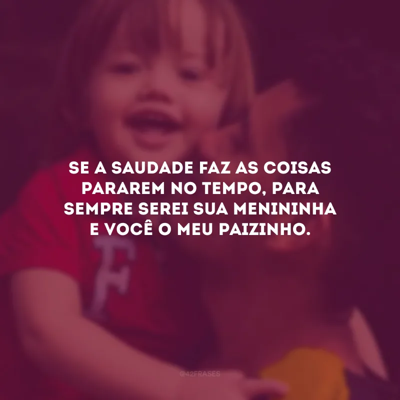 Se a saudade faz as coisas pararem no tempo, para sempre serei sua menininha e você o meu paizinho.
