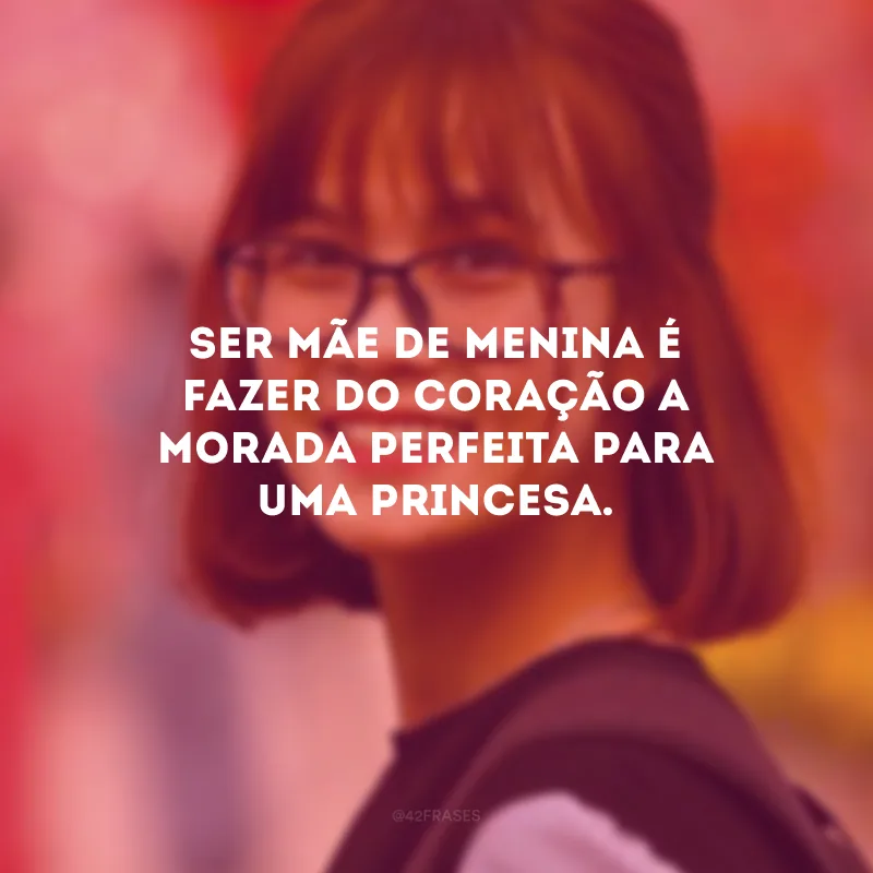 Ser mãe de menina é fazer do coração a morada perfeita para uma princesa. 