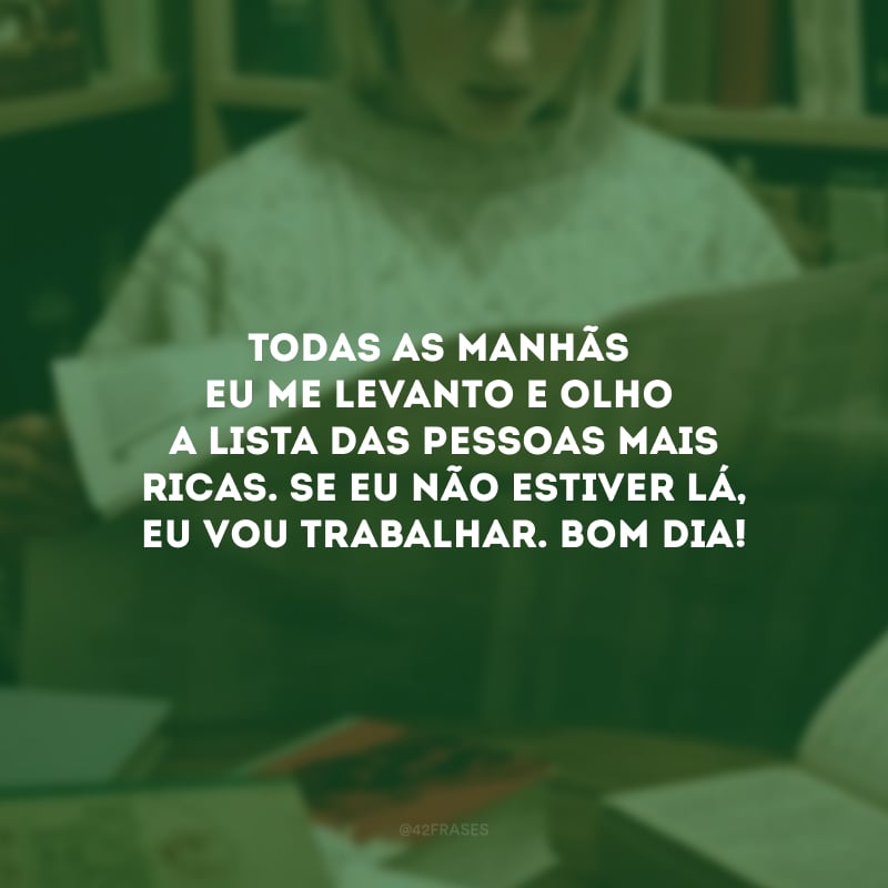Todas as manhãs eu me levanto e olho a lista das pessoas mais ricas. Se eu não estiver lá, eu vou trabalhar. Bom dia!