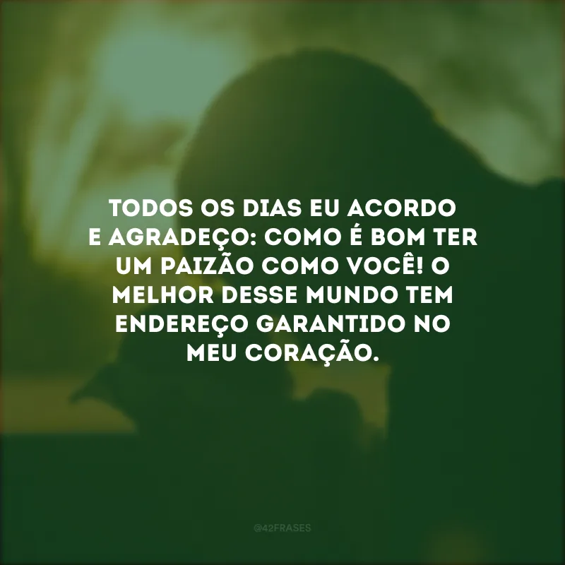 Todos os dias eu acordo e agradeço: como é bom ter um paizão como você! O melhor desse mundo tem endereço garantido no meu coração.