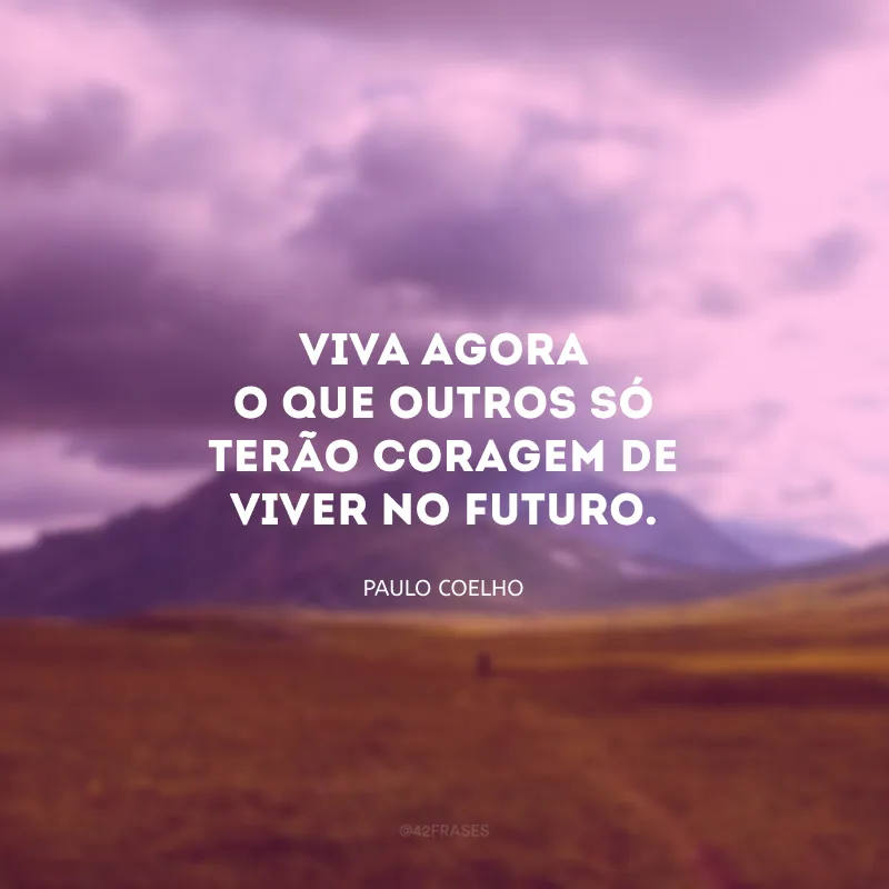 Viva agora o que outros só terão coragem de viver no futuro. 