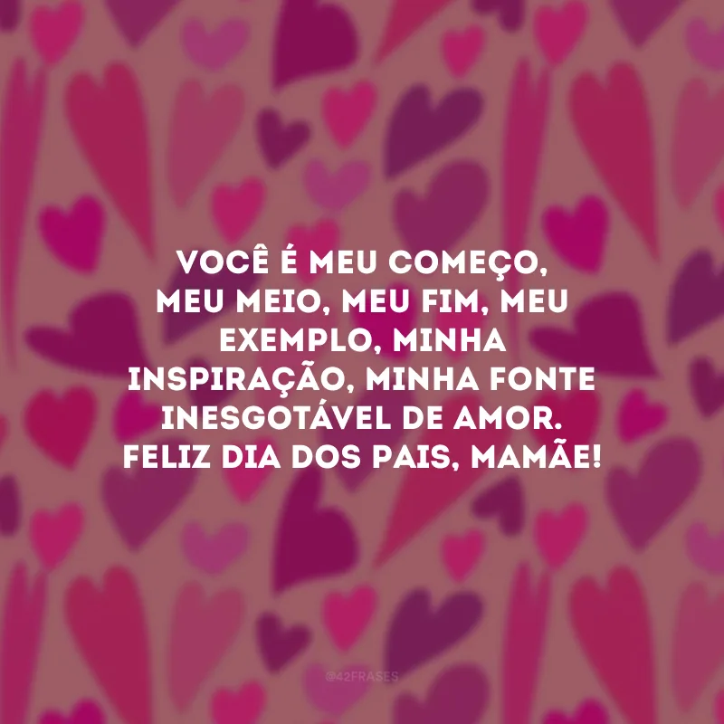 Você é meu começo, meu meio, meu fim, meu exemplo, minha inspiração, minha fonte inesgotável de amor. Feliz Dia dos Pais, mamãe!