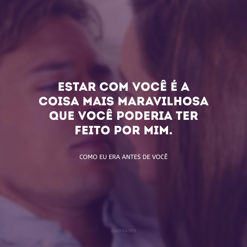 Estar com você é a coisa mais maravilhosa que você poderia ter feito por mim.