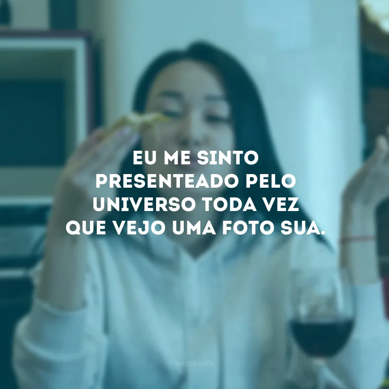 Eu me sinto presenteado pelo universo toda vez que vejo uma foto sua. 