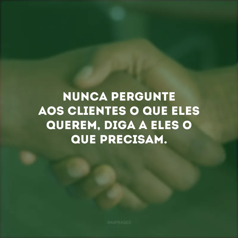 Nunca pergunte aos clientes o que eles querem, diga a eles o que precisam.