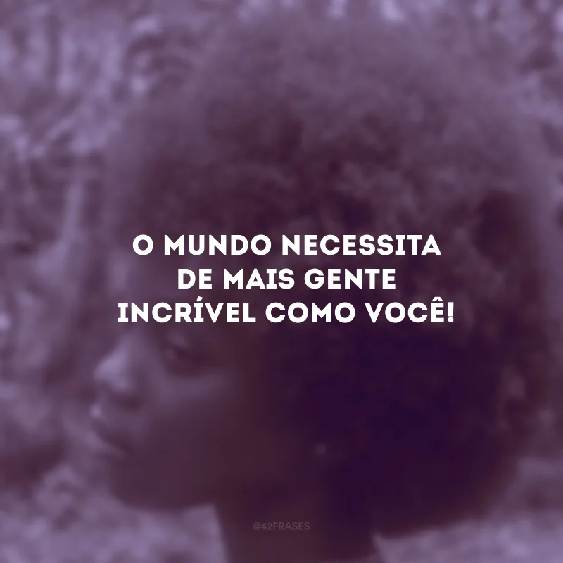 O mundo necessita de mais gente incrível como você!