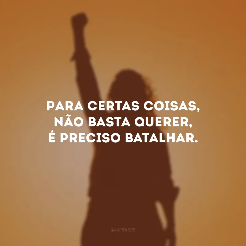 Para certas coisas, não basta querer, é preciso batalhar.