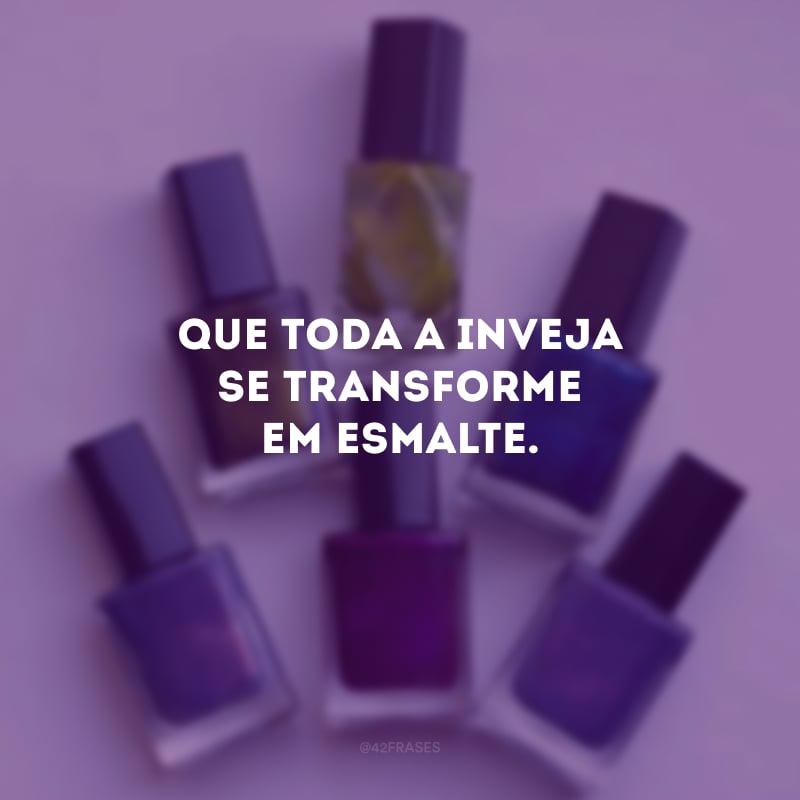 Que toda a inveja se transforme em esmalte.