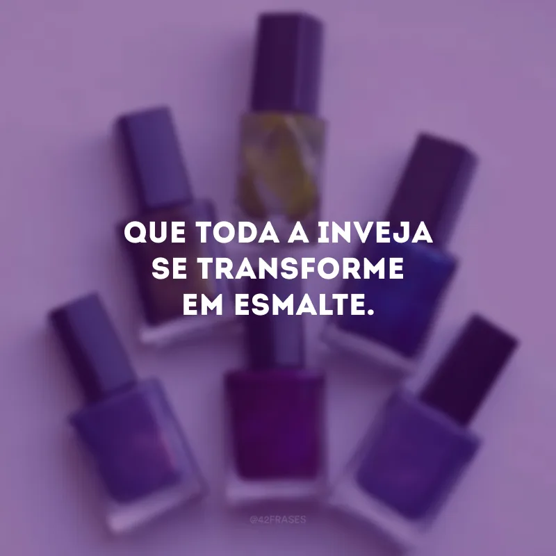 Que toda a inveja se transforme em esmalte.