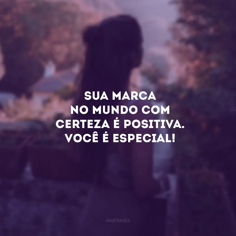 Sua marca no mundo com certeza é positiva. Você é especial!