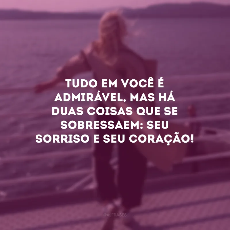 Tudo em você é admirável, mas há duas coisas que se sobressaem: seu sorriso e seu coração! 