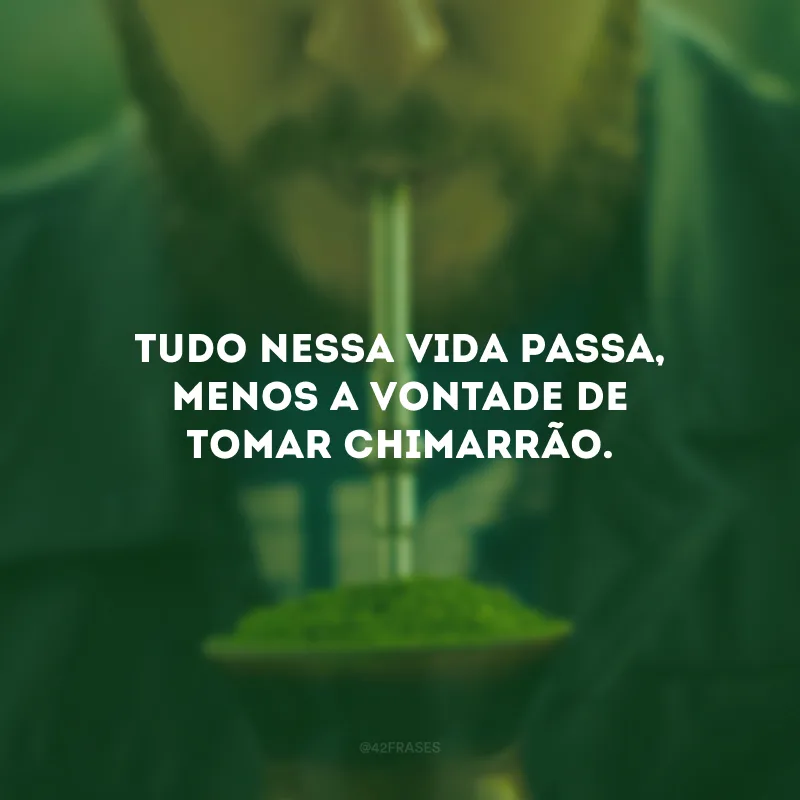 Tudo nessa vida passa, menos a vontade de tomar chimarrão.