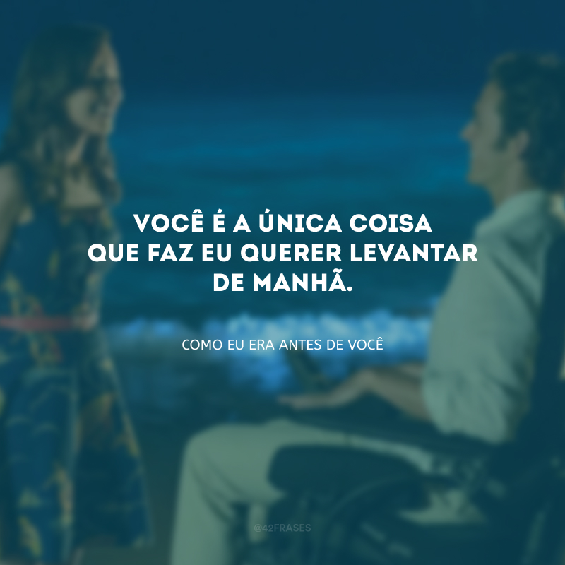 Você é a única coisa que faz eu querer levantar de manhã. 