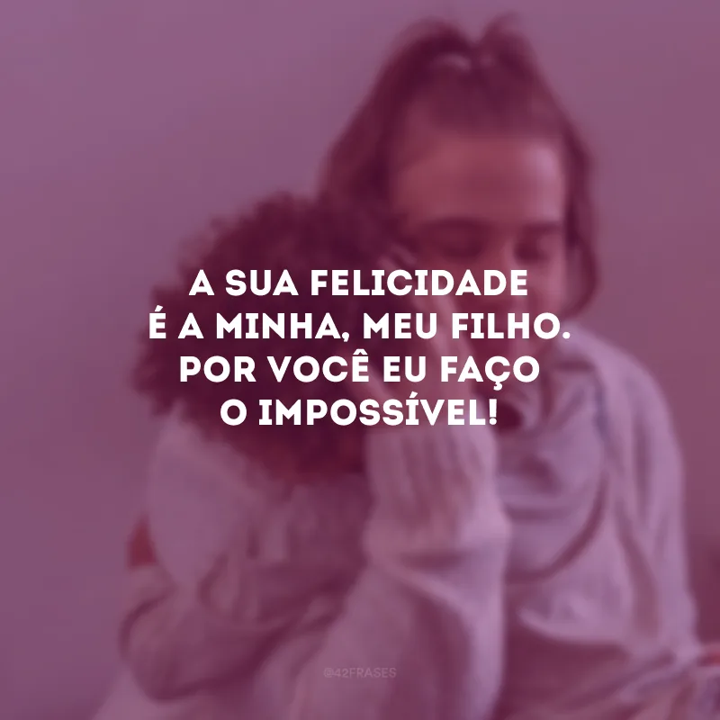 A sua felicidade é a minha, meu filho. Por você eu faço o impossível!