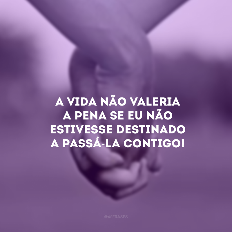 A vida não valeria a pena se eu não estivesse destinado a passá-la contigo!