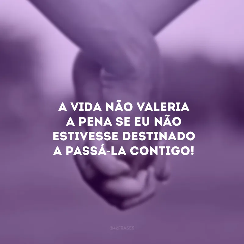 A vida não valeria a pena se eu não estivesse destinado a passá-la contigo!