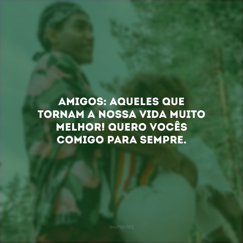 Amigos: aqueles que tornam a nossa vida muito melhor! Quero vocês comigo para sempre.
