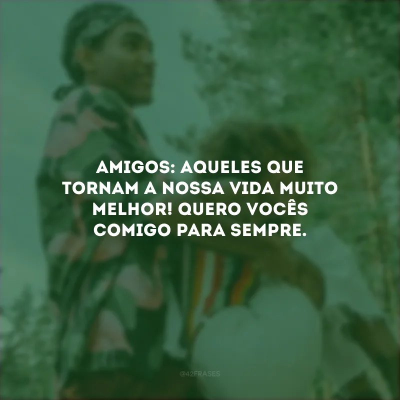 Amigos: aqueles que tornam a nossa vida muito melhor! Quero vocês comigo para sempre.