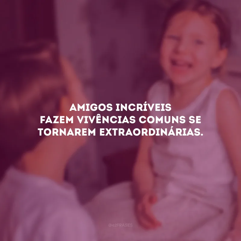 Amigos incríveis fazem vivências comuns se tornarem extraordinárias.