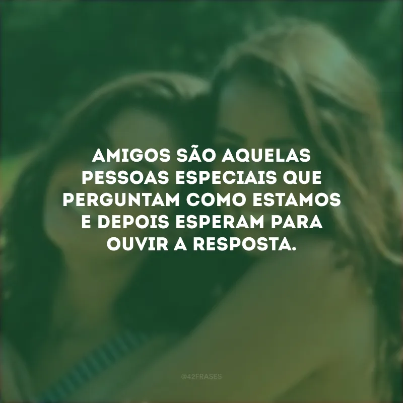 Amigos são aquelas pessoas especiais que perguntam como estamos e depois esperam para ouvir a resposta.