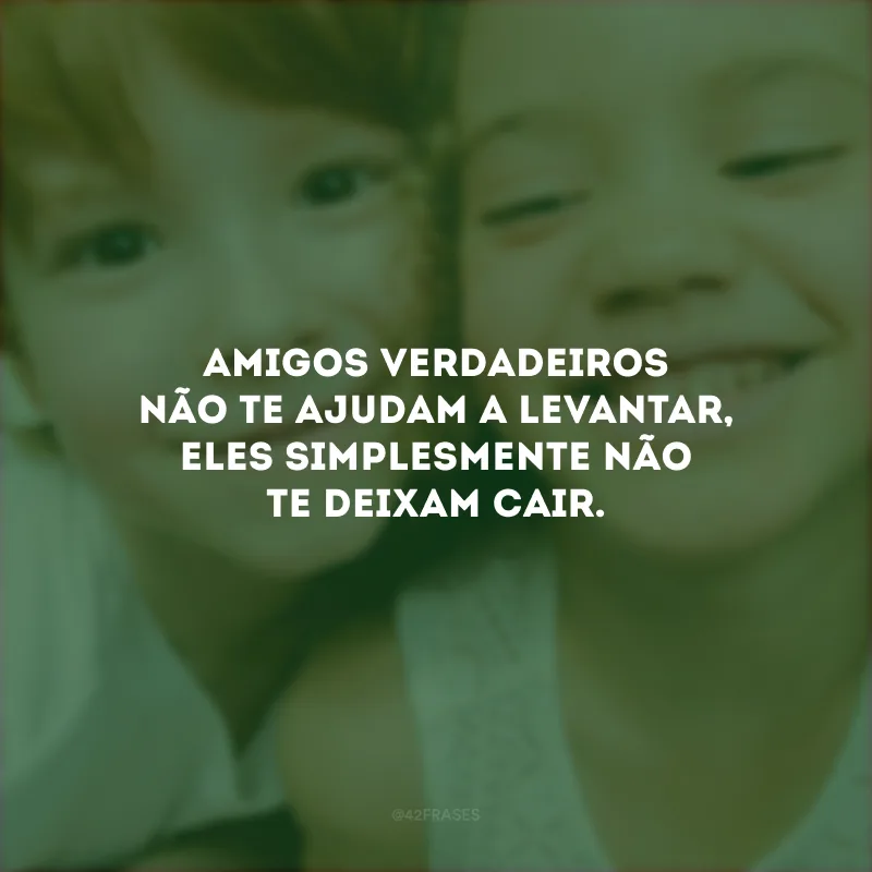 Amigos verdadeiros não te ajudam a levantar, eles simplesmente não te deixam cair.