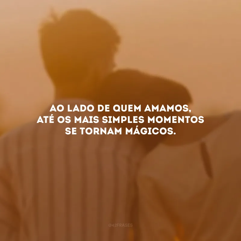 Ao lado de quem amamos, até os mais simples momentos se tornam mágicos.