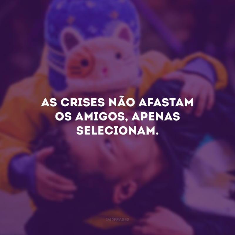 As crises não afastam os amigos, apenas selecionam.