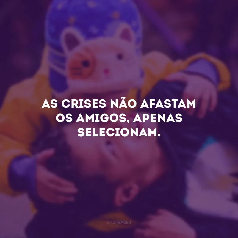 As crises não afastam os amigos, apenas selecionam.