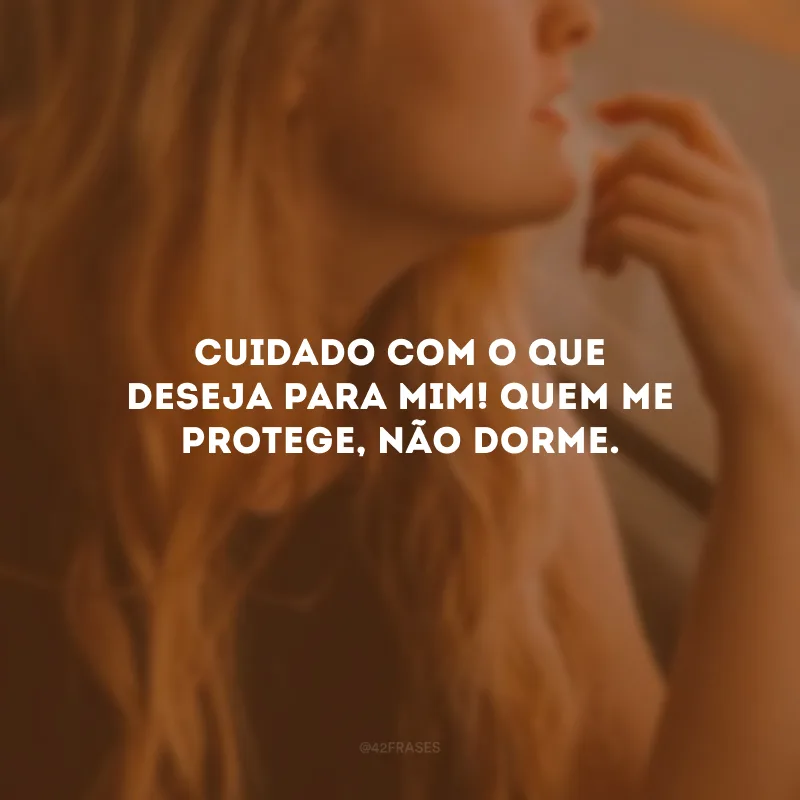 Cuidado com o que deseja para mim! Quem me protege, não dorme.