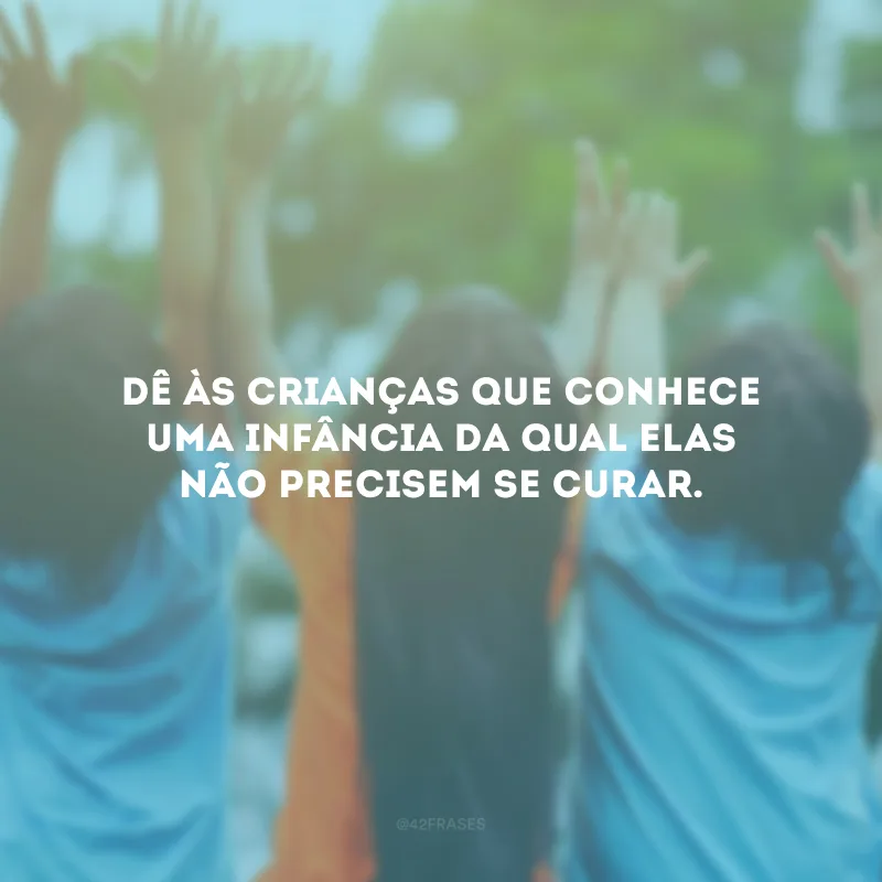 Dê às crianças que conhece uma infância da qual elas não precisem se curar.