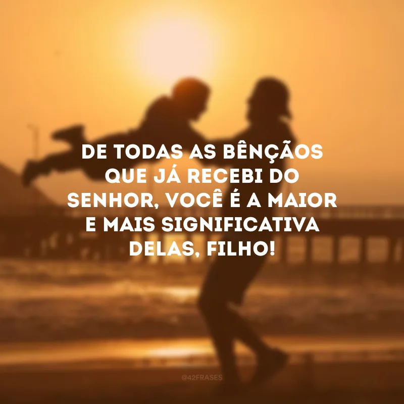 De todas as bênçãos que já recebi do Senhor, você é a maior e mais significativa delas, filho!