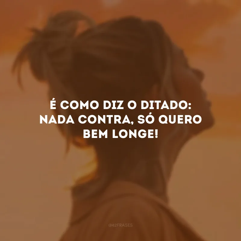 É como diz o ditado: nada contra, só quero bem longe!