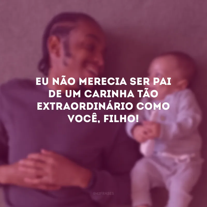 Eu não merecia ser pai de um carinha tão extraordinário como você, filho! 