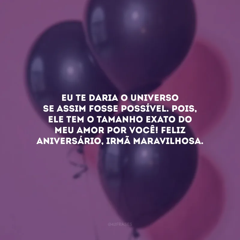 Eu te daria o universo se assim fosse possível. Pois, ele tem o tamanho exato do meu amor por você! Feliz aniversário, irmã maravilhosa.
