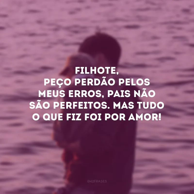 Filhote, peço perdão pelos meus erros, pais não são perfeitos. Mas tudo o que fiz foi por amor! 