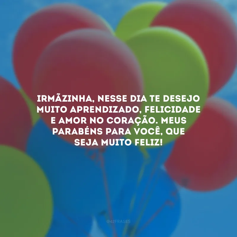 Irmãzinha, nesse dia te desejo muito aprendizado, felicidade e amor no coração. Meus parabéns para você, que seja muito feliz!