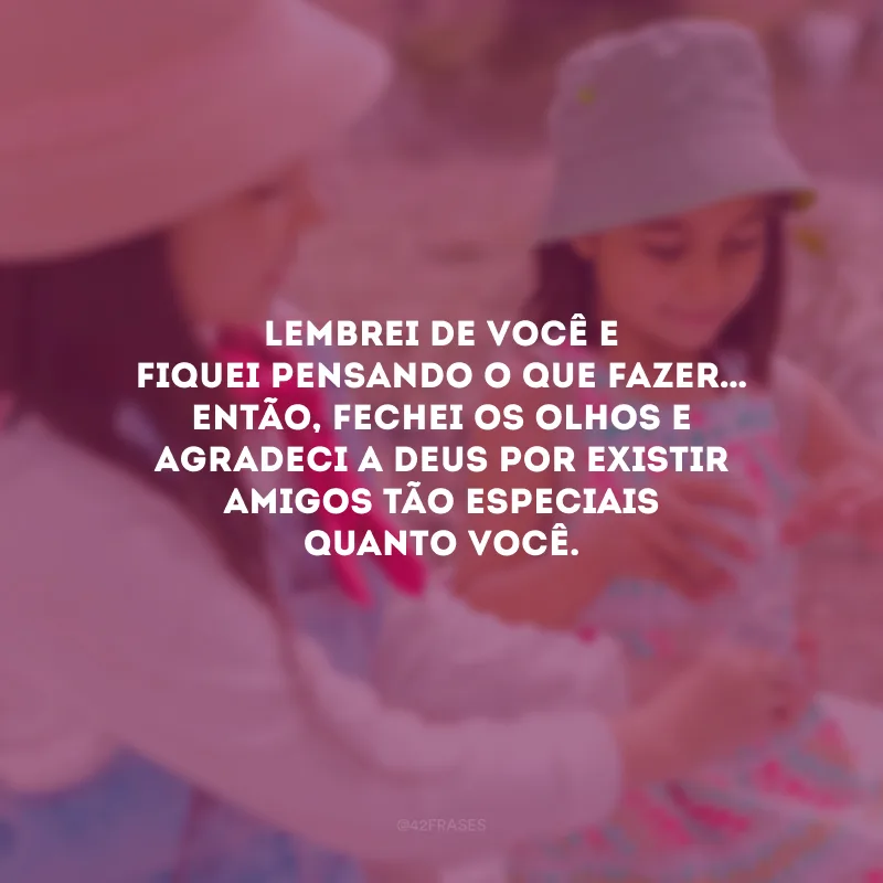 Lembrei de você e fiquei pensando o que fazer… Então, fechei os olhos e agradeci a Deus por existir amigos tão especiais quanto você.