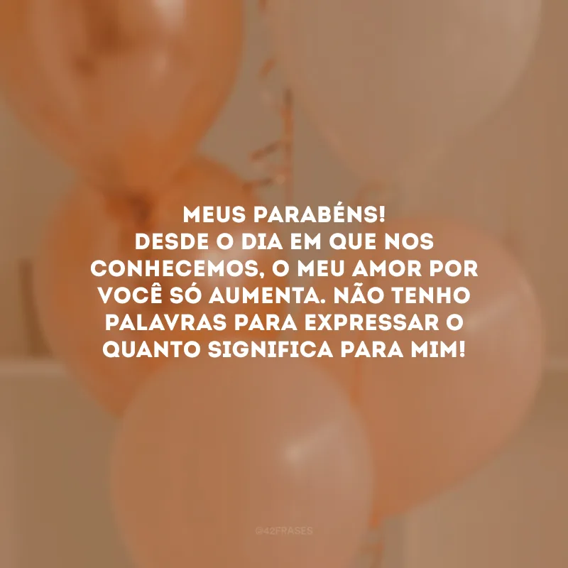Meus parabéns! Desde o dia em que nos conhecemos, o meu amor por você só aumenta. Não tenho palavras para expressar o quanto significa para mim!