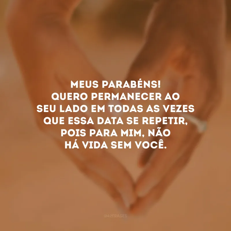 Meus parabéns! Quero permanecer ao seu lado em todas as vezes que essa data se repetir, pois para mim, não há vida sem você. 