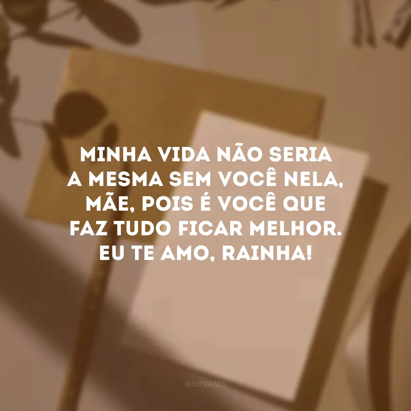 Minha vida não seria a mesma sem você nela, mãe, pois é você que faz tudo ficar melhor. Eu te amo, rainha! 