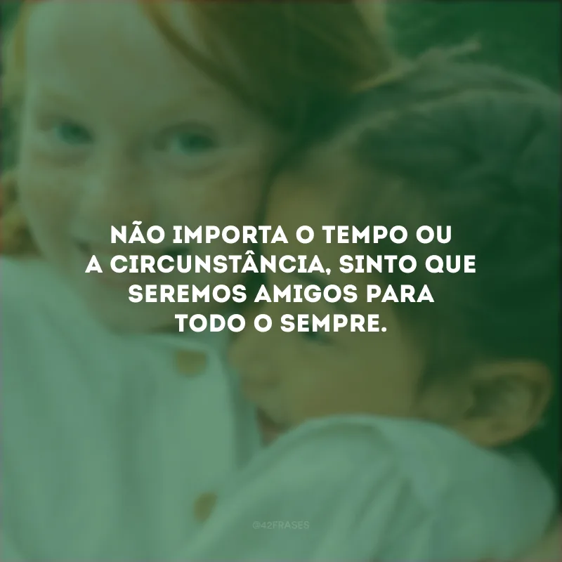 Não importa o tempo ou a circunstância, sinto que seremos amigos para todo o sempre.