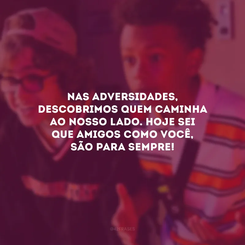 Nas adversidades, descobrimos quem caminha ao nosso lado. Hoje sei que amigos como você, são para sempre!