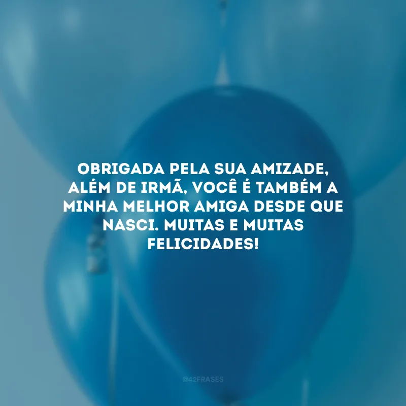 Obrigada pela sua amizade, além de irmã, você é também a minha melhor amiga desde que nasci. Muitas e muitas felicidades!
