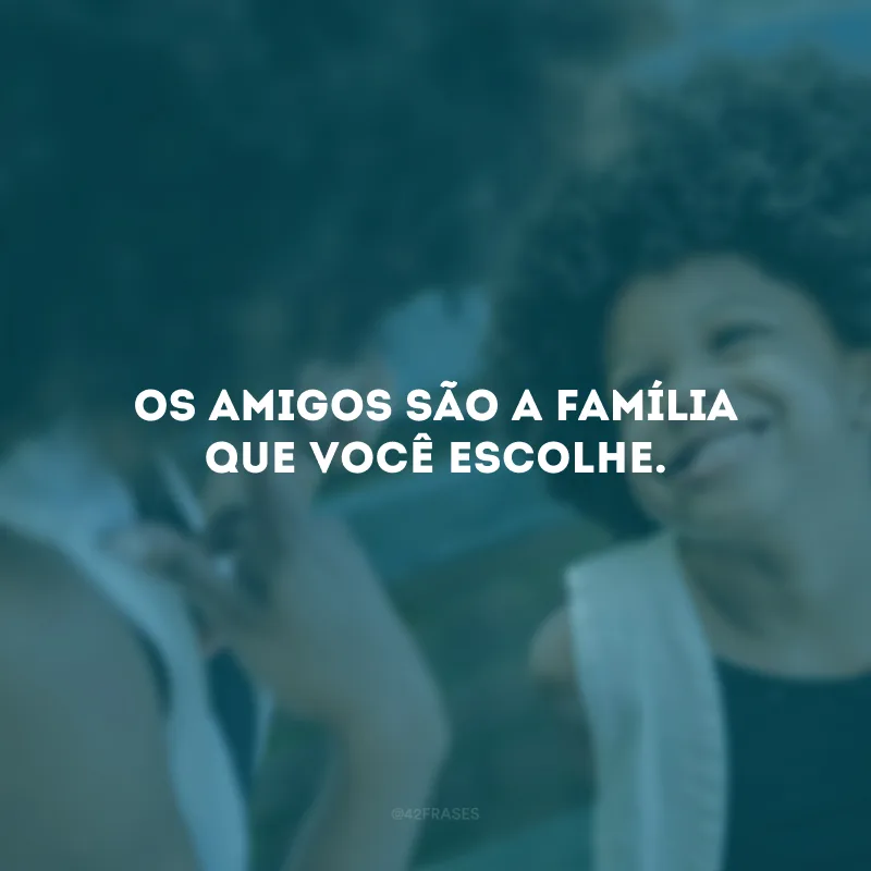 Os amigos são a família que você escolhe.