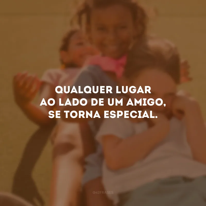 Qualquer lugar ao lado de um amigo, se torna especial.
