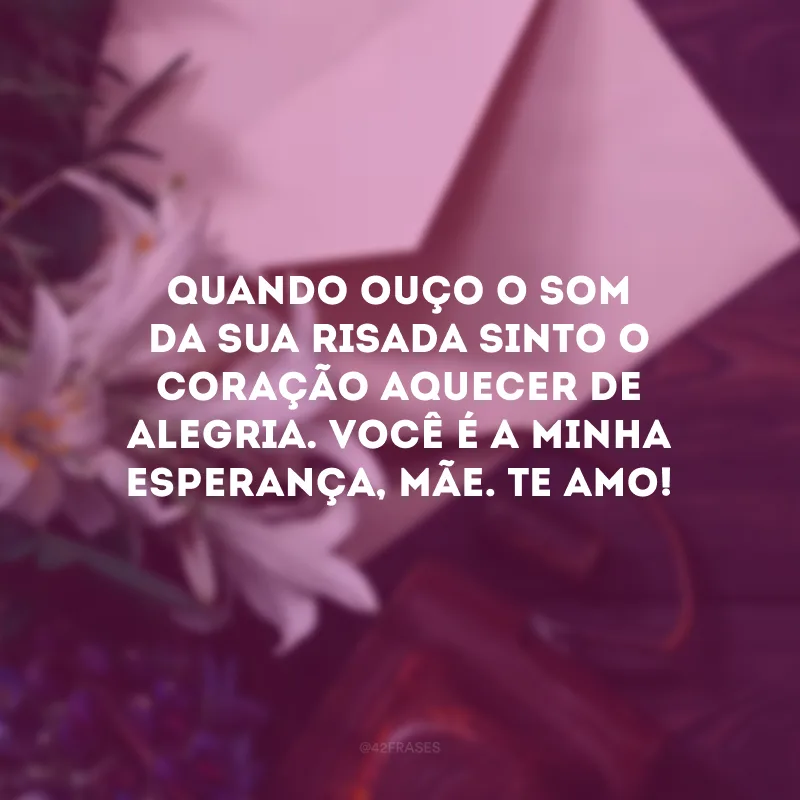 Quando ouço o som da sua risada sinto o coração aquecer de alegria. Você é a minha esperança, mãe. Te amo!