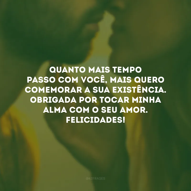 Quanto mais tempo passo com você, mais quero comemorar a sua existência. Obrigada por tocar minha alma com o seu amor. Felicidades!