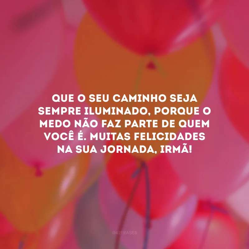 Que o seu caminho seja sempre iluminado, porque o medo não faz parte de quem você é. Muitas felicidades na sua jornada, irmã!