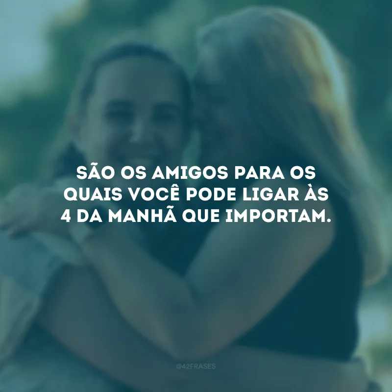 São os amigos para os quais você pode ligar às 4 da manhã que importam.
