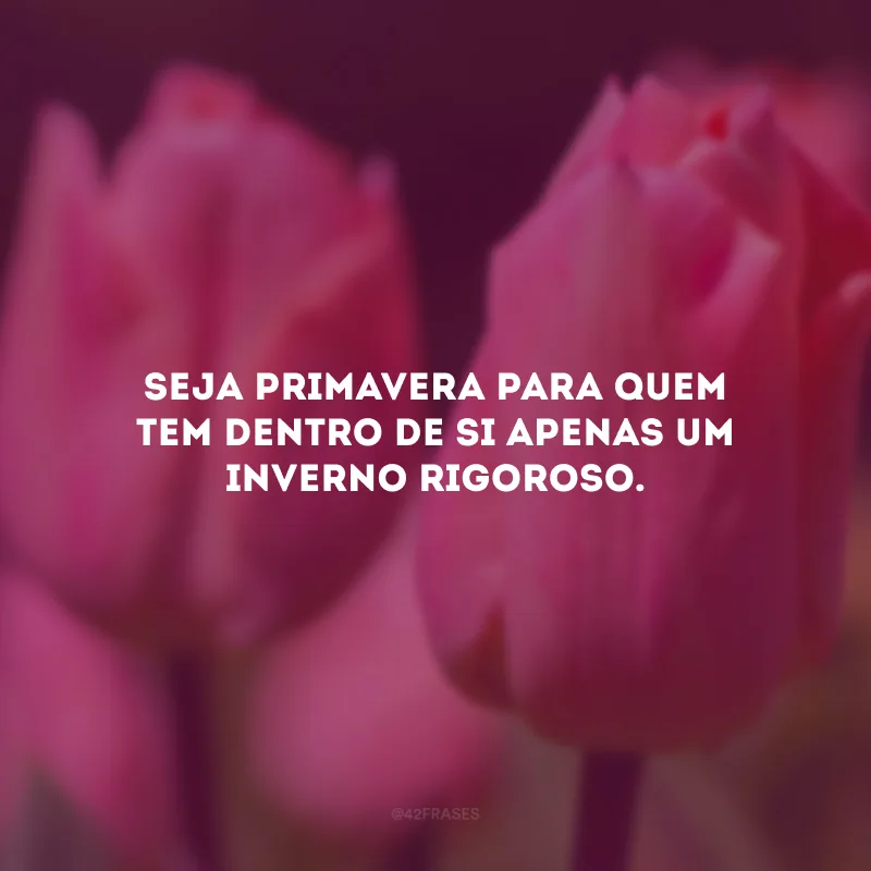 Seja primavera para quem tem dentro de si apenas um inverno rigoroso.